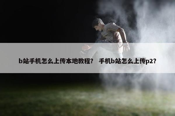 b站手机怎么上传本地教程？ 手机b站怎么上传p2？