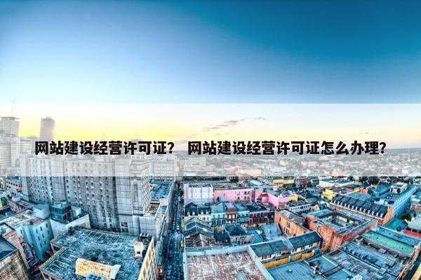网站建设经营许可证？ 网站建设经营许可证怎么办理？