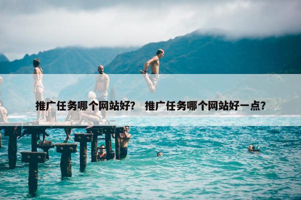 推广任务哪个网站好？ 推广任务哪个网站好一点？