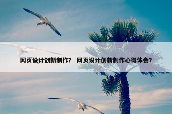 网页设计创新制作？ 网页设计创新制作心得体会？