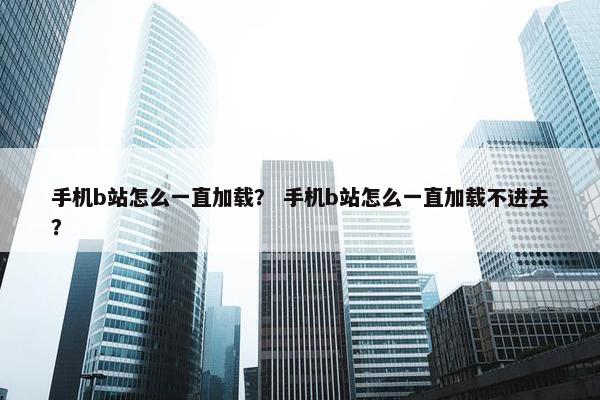 手机b站怎么一直加载？ 手机b站怎么一直加载不进去？