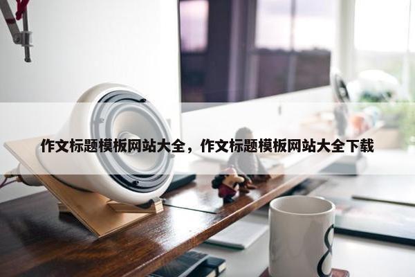 作文标题模板网站大全，作文标题模板网站大全下载