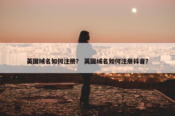 英国域名如何注册？ 英国域名如何注册抖音？