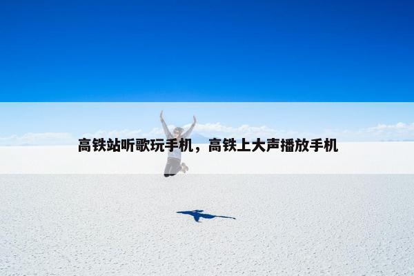 高铁站听歌玩手机，高铁上大声播放手机