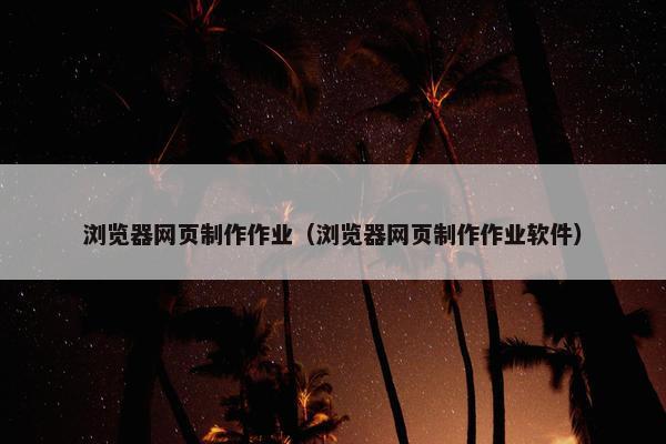 浏览器网页制作作业（浏览器网页制作作业软件）