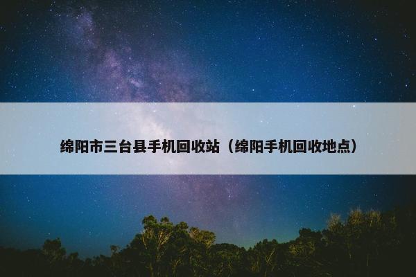 绵阳市三台县手机回收站（绵阳手机回收地点）