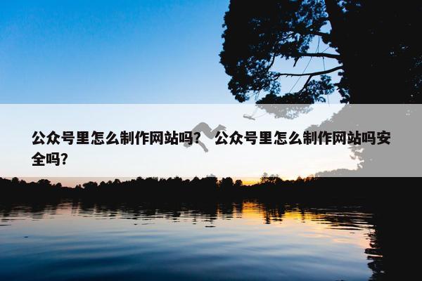 公众号里怎么制作网站吗？ 公众号里怎么制作网站吗安全吗？