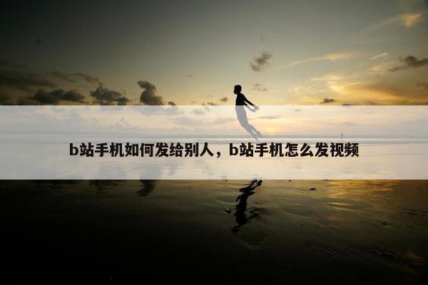 b站手机如何发给别人，b站手机怎么发视频