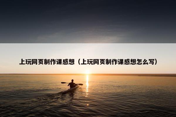 上玩网页制作课感想（上玩网页制作课感想怎么写）