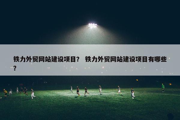 铁力外贸网站建设项目？ 铁力外贸网站建设项目有哪些？