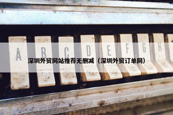 深圳外贸网站推荐无删减（深圳外贸订单网）