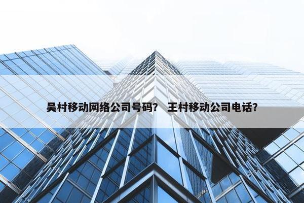 吴村移动网络公司号码？ 王村移动公司电话？