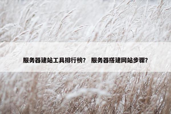 服务器建站工具排行榜？ 服务器搭建网站步骤？