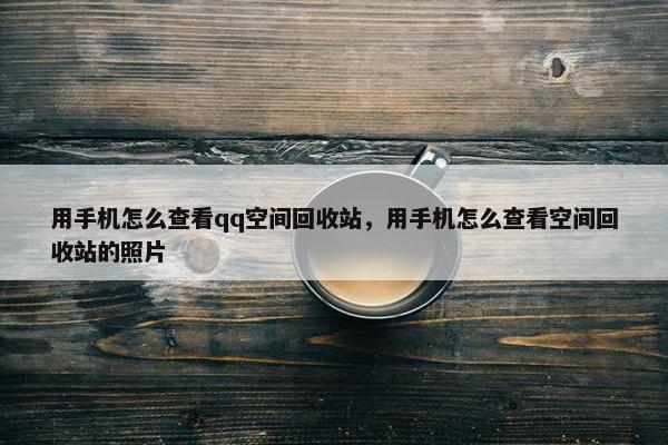 用手机怎么查看qq空间回收站，用手机怎么查看空间回收站的照片