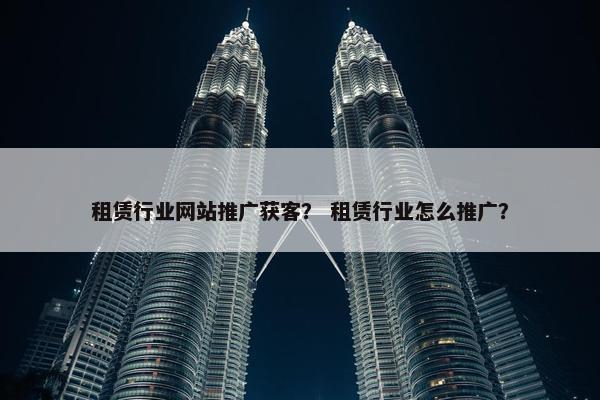 租赁行业网站推广获客？ 租赁行业怎么推广？