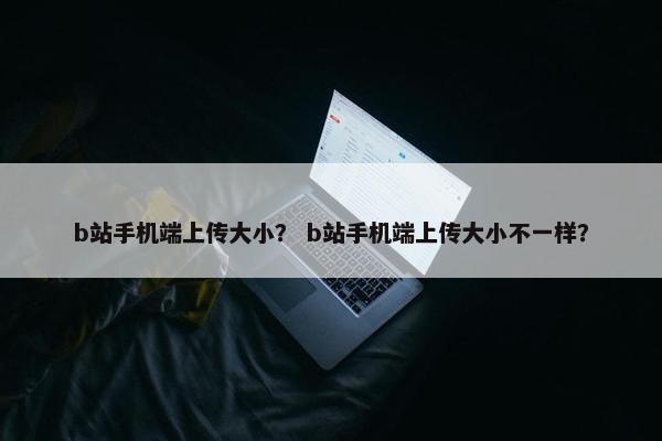 b站手机端上传大小？ b站手机端上传大小不一样？